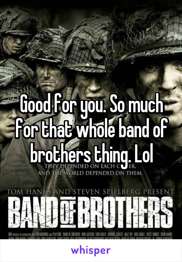 Good for you. So much for that whole band of brothers thing. Lol