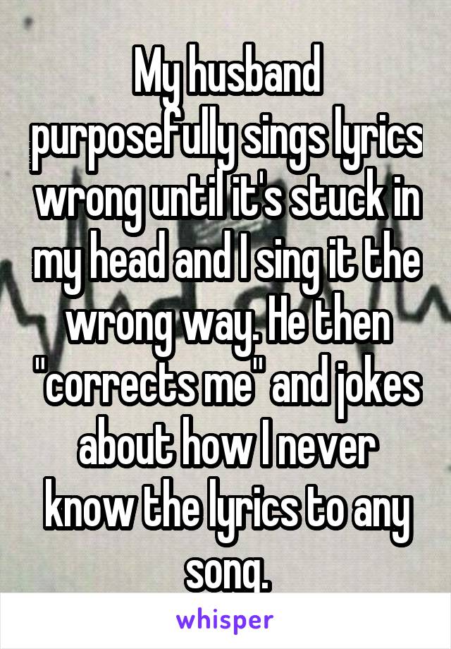 My husband purposefully sings lyrics wrong until it's stuck in my head and I sing it the wrong way. He then "corrects me" and jokes about how I never know the lyrics to any song.