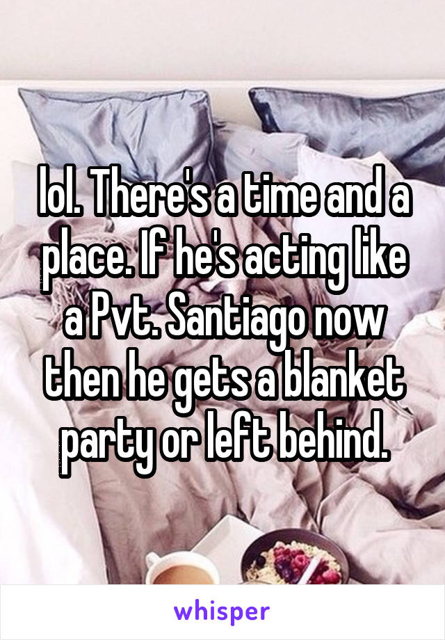 lol. There's a time and a place. If he's acting like a Pvt. Santiago now then he gets a blanket party or left behind.