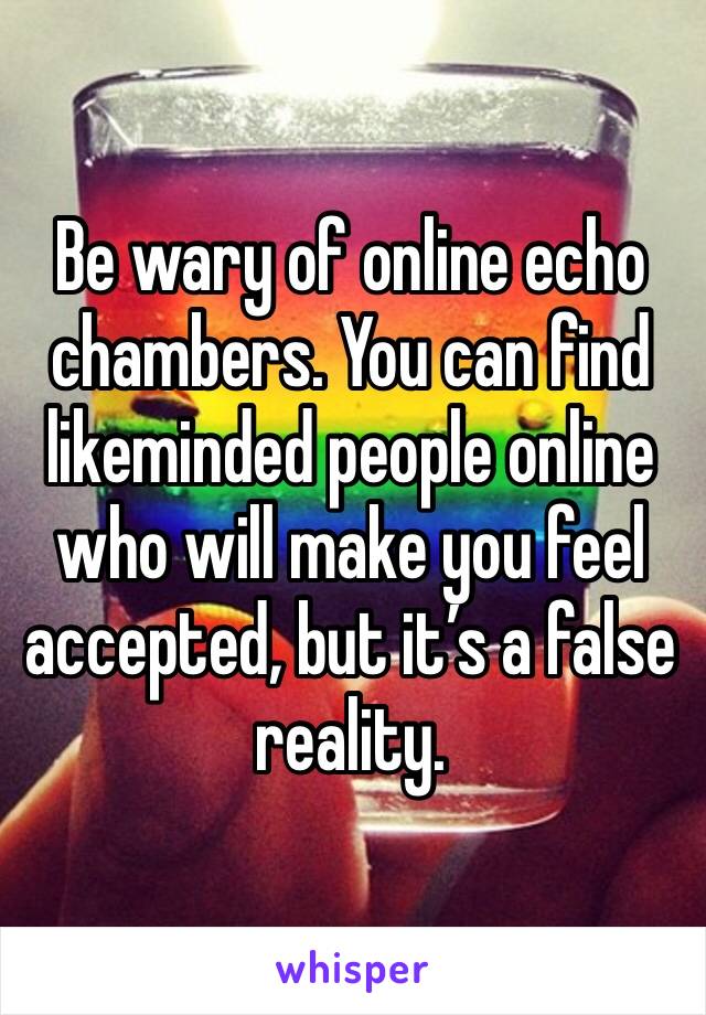 Be wary of online echo chambers. You can find likeminded people online who will make you feel accepted, but it’s a false reality. 