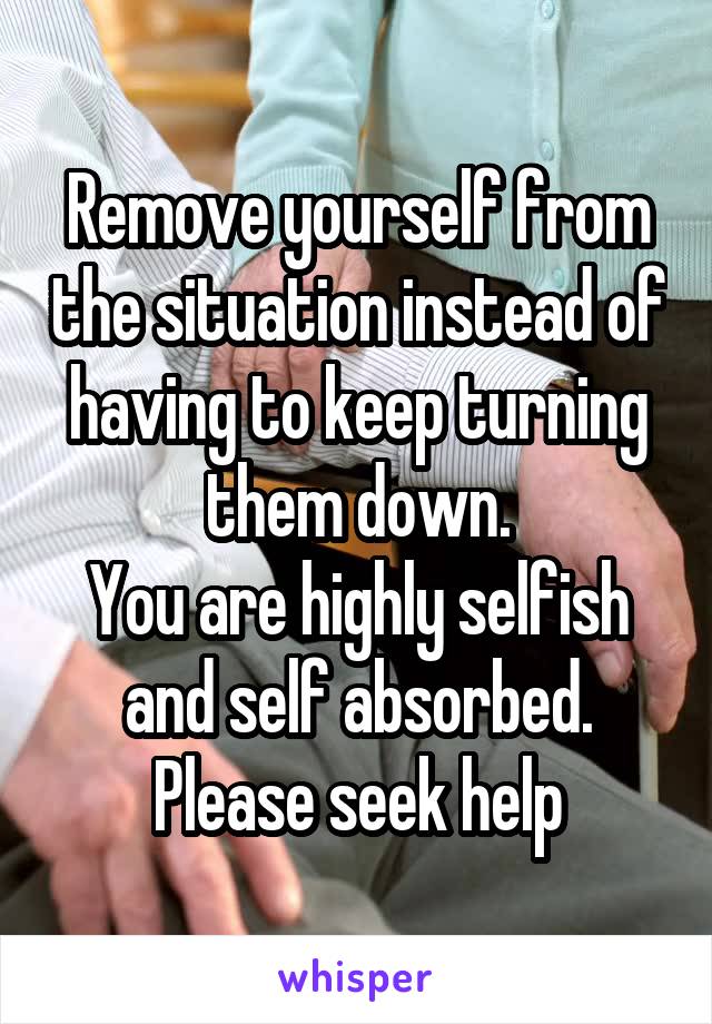 Remove yourself from the situation instead of having to keep turning them down.
You are highly selfish and self absorbed.
Please seek help