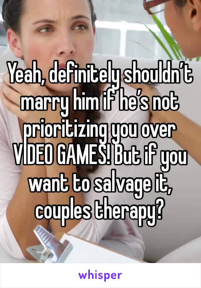 Yeah, definitely shouldn’t marry him if he’s not prioritizing you over VIDEO GAMES! But if you want to salvage it, couples therapy? 