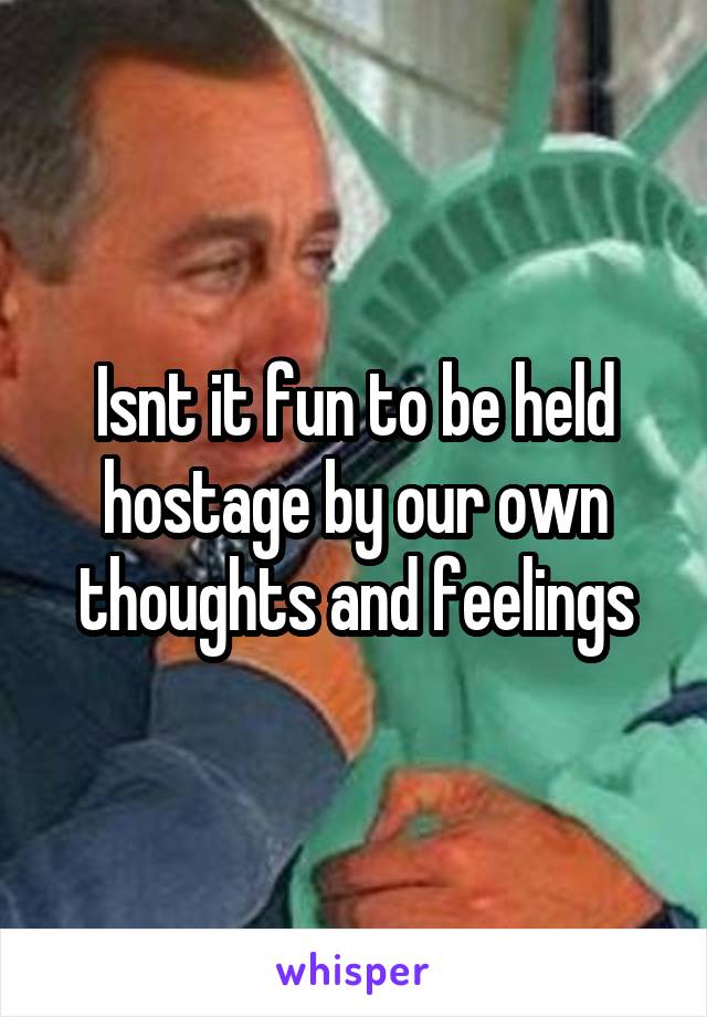 Isnt it fun to be held hostage by our own thoughts and feelings