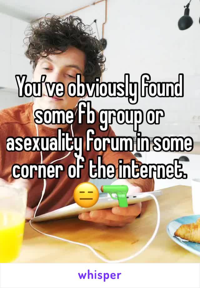 You’ve obviously found some fb group or asexuality forum in some corner of the internet. 😑🔫