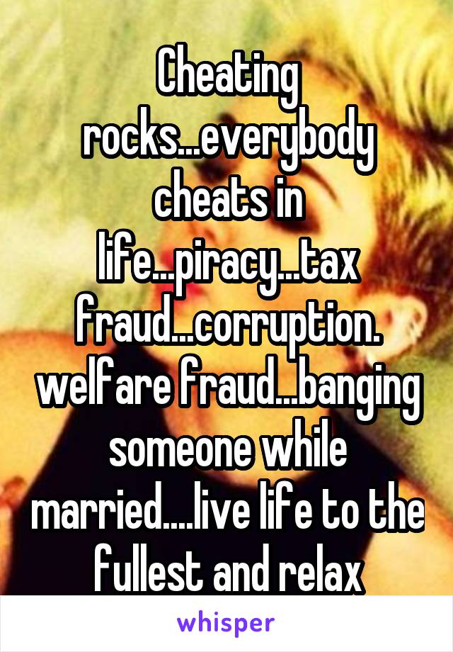 Cheating rocks...everybody cheats in life...piracy...tax fraud...corruption. welfare fraud...banging someone while married....live life to the fullest and relax