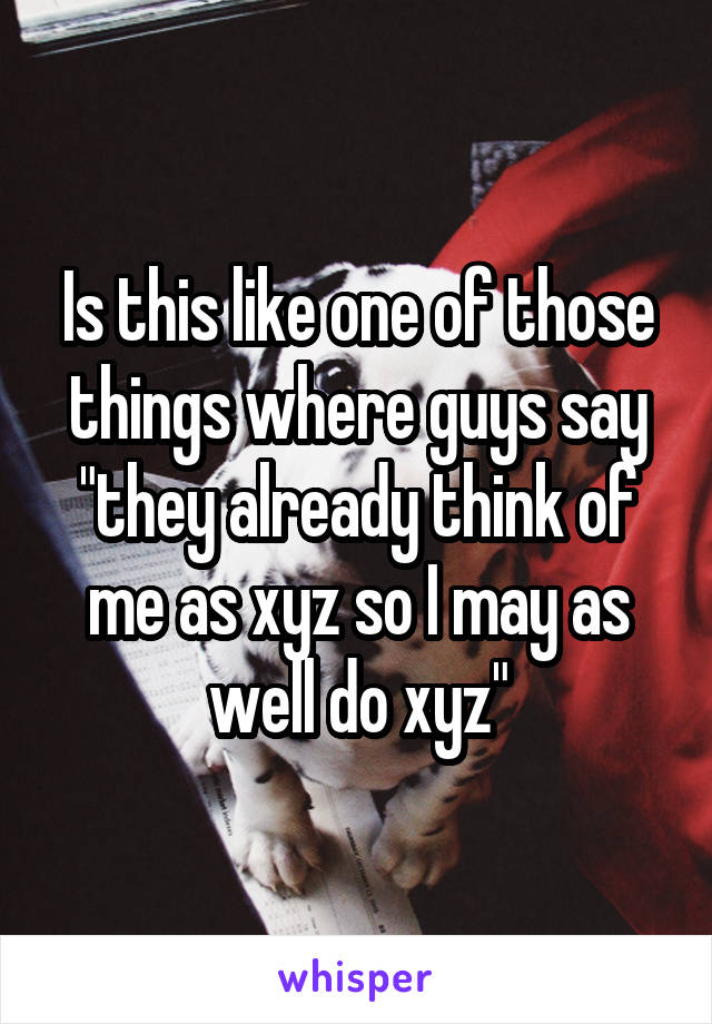 Is this like one of those things where guys say "they already think of me as xyz so I may as well do xyz"