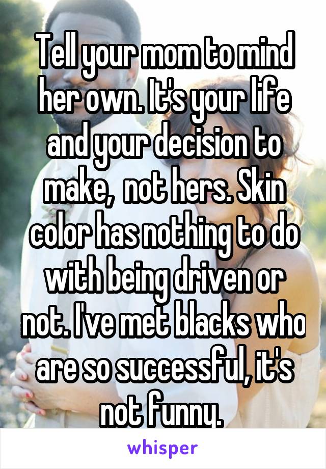 Tell your mom to mind her own. It's your life and your decision to make,  not hers. Skin color has nothing to do with being driven or not. I've met blacks who are so successful, it's not funny. 