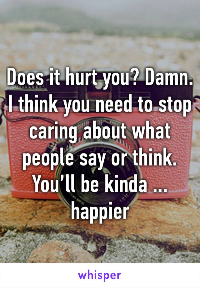 Does it hurt you? Damn. I think you need to stop caring about what people say or think. You’ll be kinda ... happier