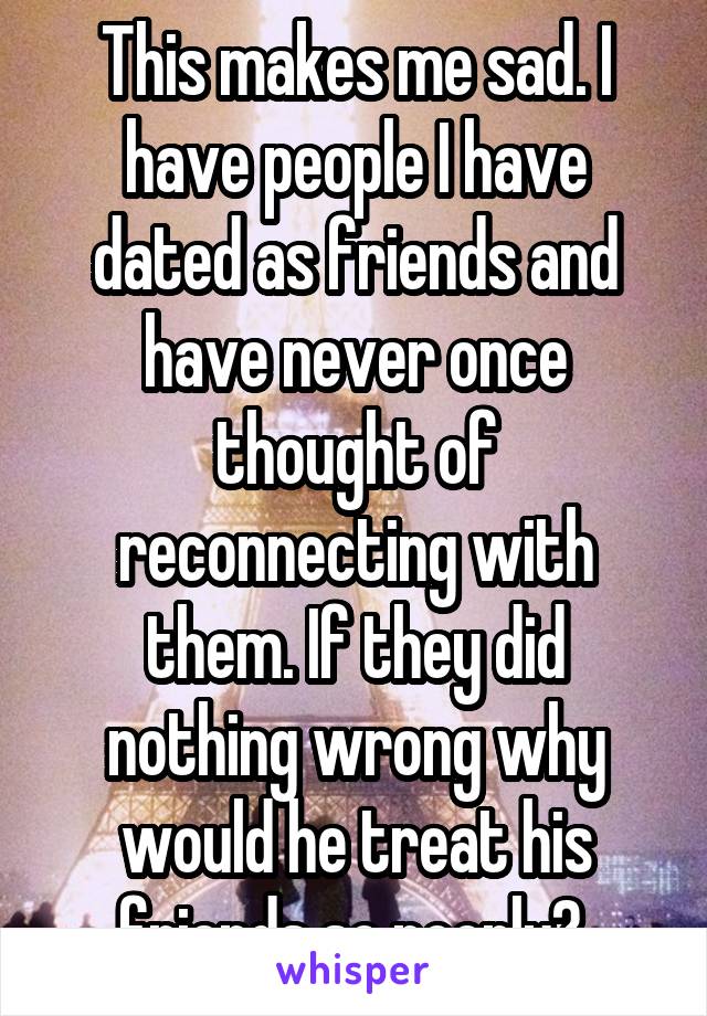 This makes me sad. I have people I have dated as friends and have never once thought of reconnecting with them. If they did nothing wrong why would he treat his friends so poorly? 