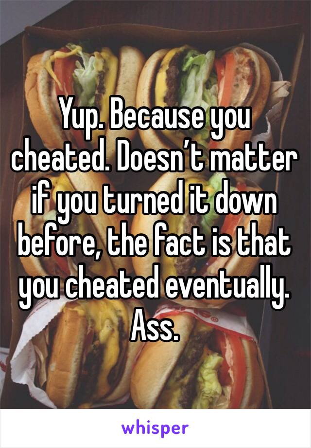 Yup. Because you cheated. Doesn’t matter if you turned it down before, the fact is that you cheated eventually. Ass. 