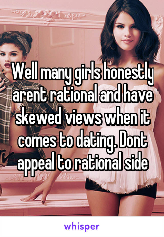 Well many girls honestly arent rational and have skewed views when it comes to dating. Dont appeal to rational side
