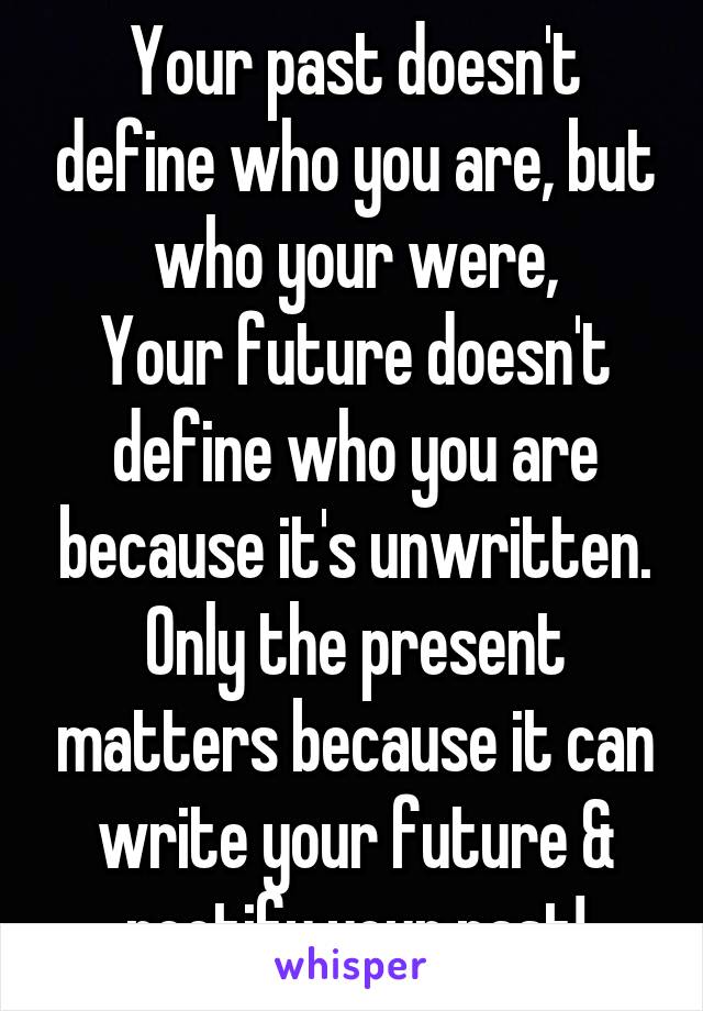 Your past doesn't define who you are, but who your were,
Your future doesn't define who you are because it's unwritten. Only the present matters because it can write your future & rectify your past!