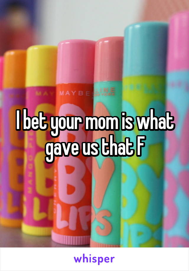 I bet your mom is what gave us that F