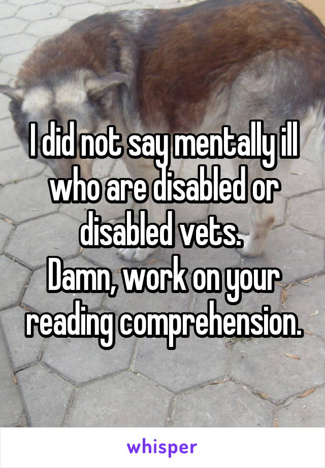 I did not say mentally ill who are disabled or disabled vets. 
Damn, work on your reading comprehension.