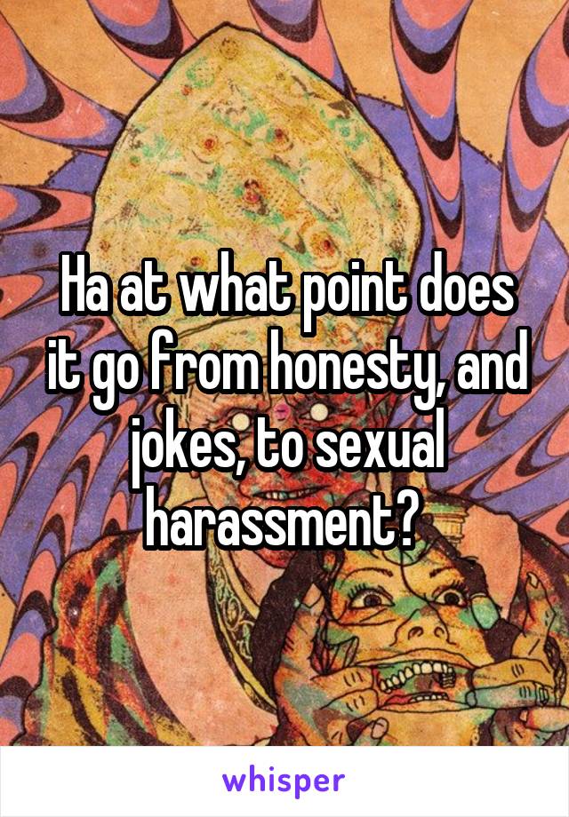 Ha at what point does it go from honesty, and jokes, to sexual harassment? 