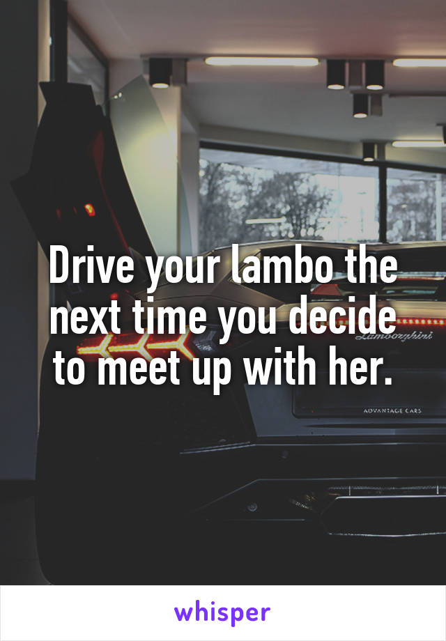 Drive your lambo the next time you decide to meet up with her.