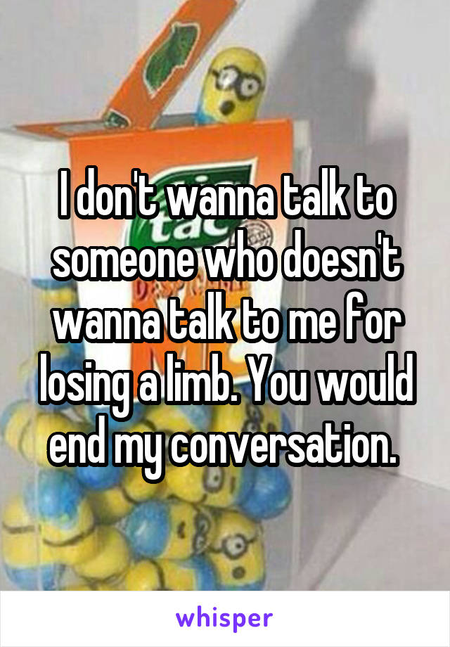 I don't wanna talk to someone who doesn't wanna talk to me for losing a limb. You would end my conversation. 