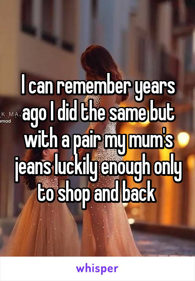 I can remember years ago I did the same but with a pair my mum's jeans luckily enough only to shop and back 