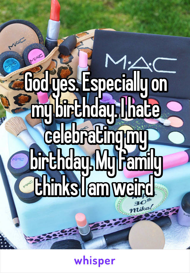 God yes. Especially on my birthday. I hate celebrating my birthday. My family thinks I am weird 