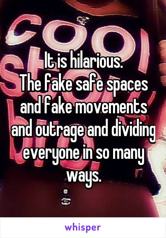 It is hilarious.
The fake safe spaces and fake movements and outrage and dividing everyone in so many ways.