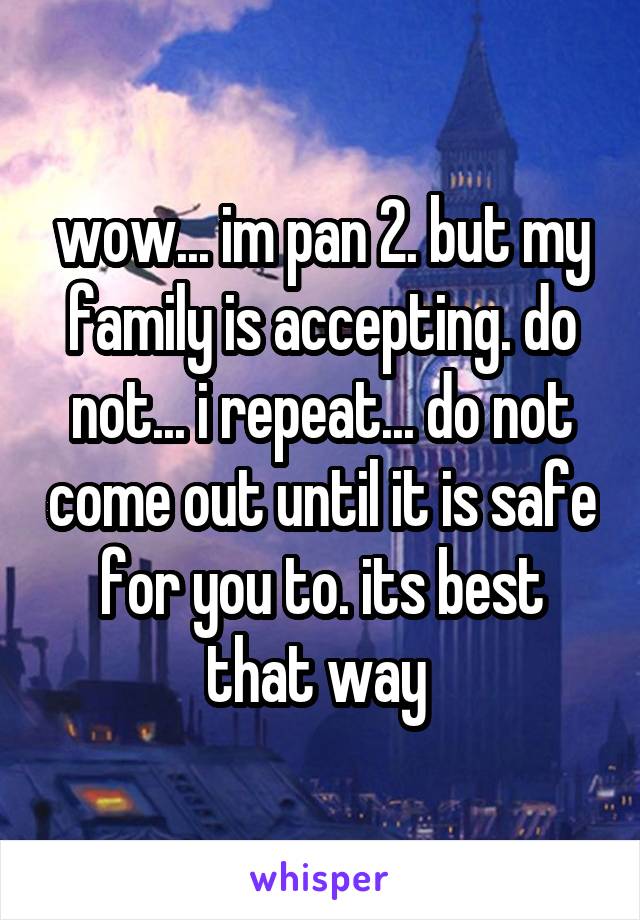 wow... im pan 2. but my family is accepting. do not... i repeat... do not come out until it is safe for you to. its best that way 