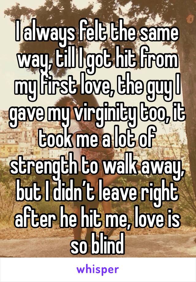 I always felt the same way, till I got hit from my first love, the guy I gave my virginity too, it took me a lot of strength to walk away, but I didn’t leave right after he hit me, love is so blind 