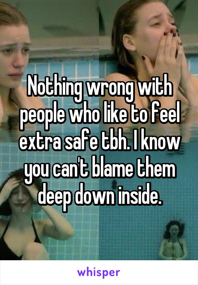 Nothing wrong with people who like to feel extra safe tbh. I know you can't blame them deep down inside.