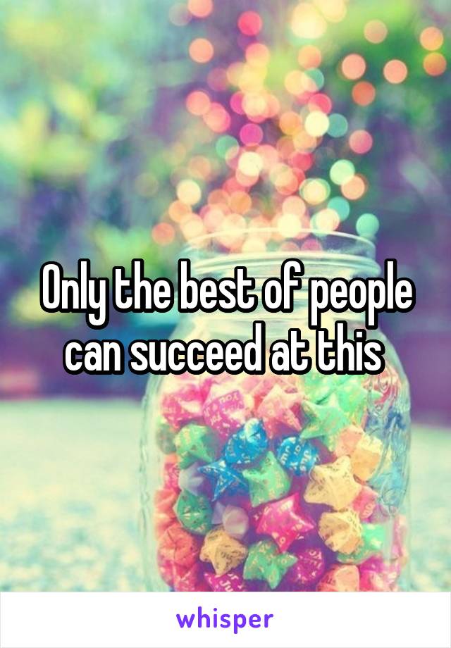 Only the best of people can succeed at this 