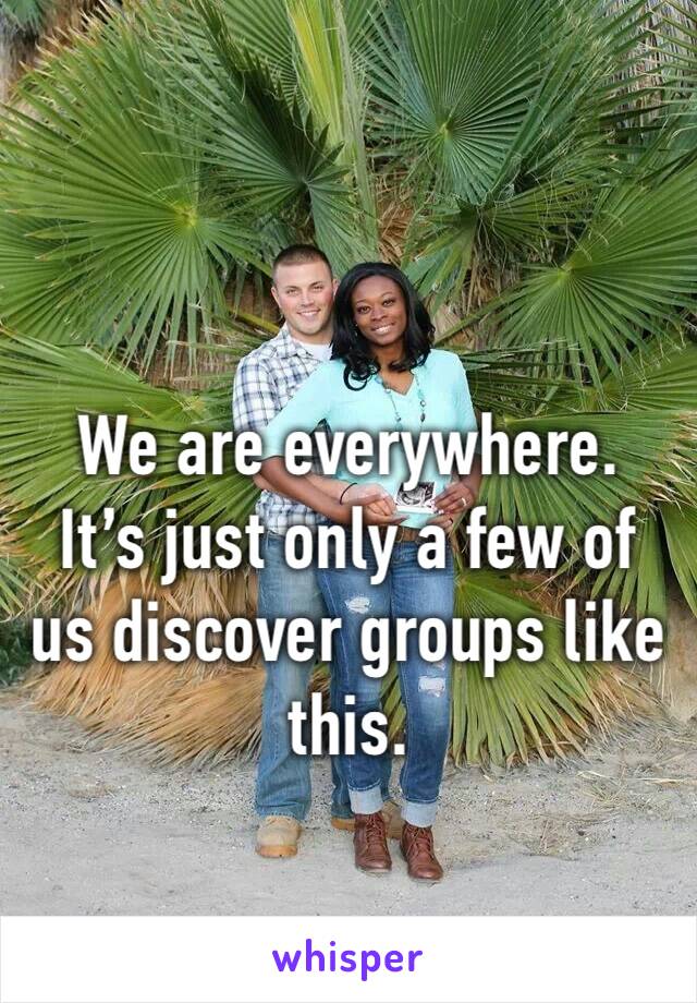 We are everywhere.  It’s just only a few of us discover groups like this. 