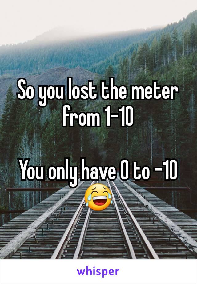 So you lost the meter from 1-10

You only have 0 to -10 😂