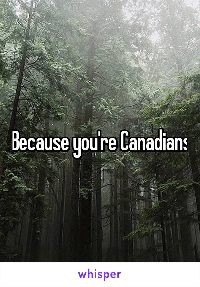 Because you're Canadians