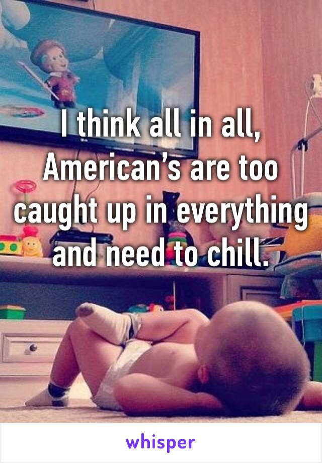 I think all in all, American’s are too caught up in everything and need to chill. 


