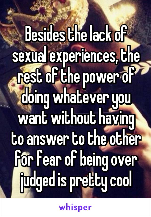 Besides the lack of sexual experiences, the rest of the power of doing whatever you want without having to answer to the other for fear of being over judged is pretty cool