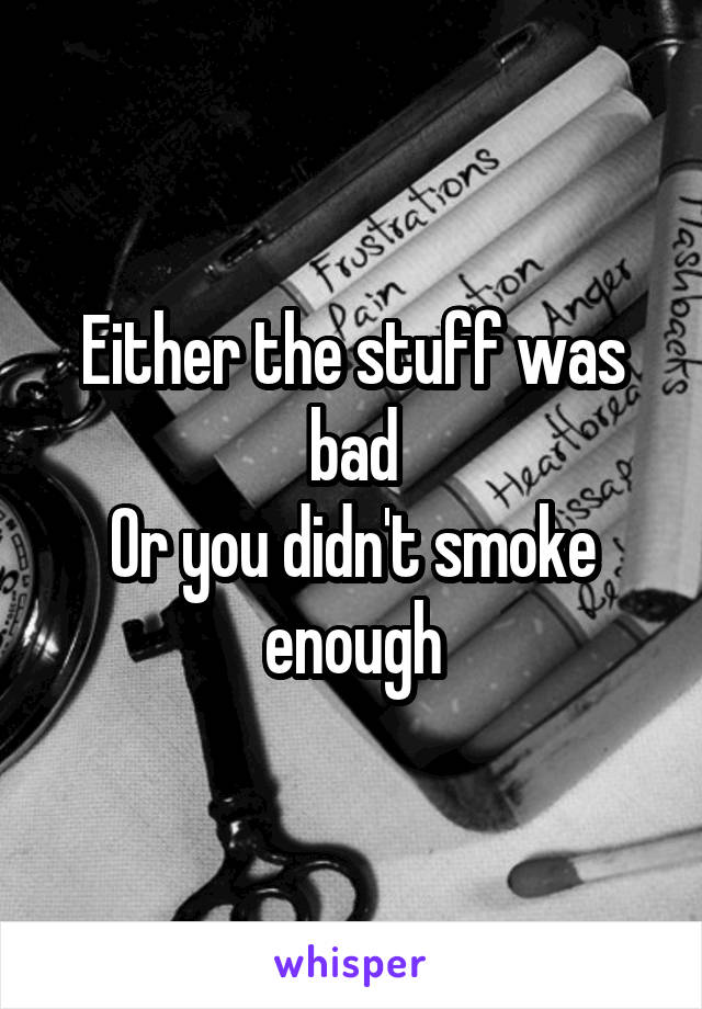 Either the stuff was bad
Or you didn't smoke enough