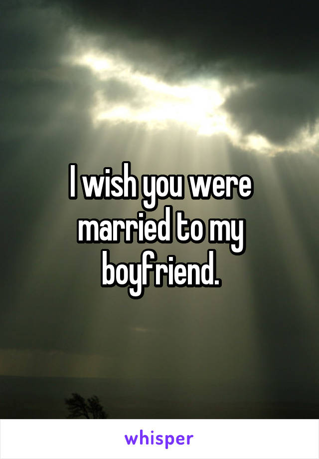 I wish you were married to my boyfriend.