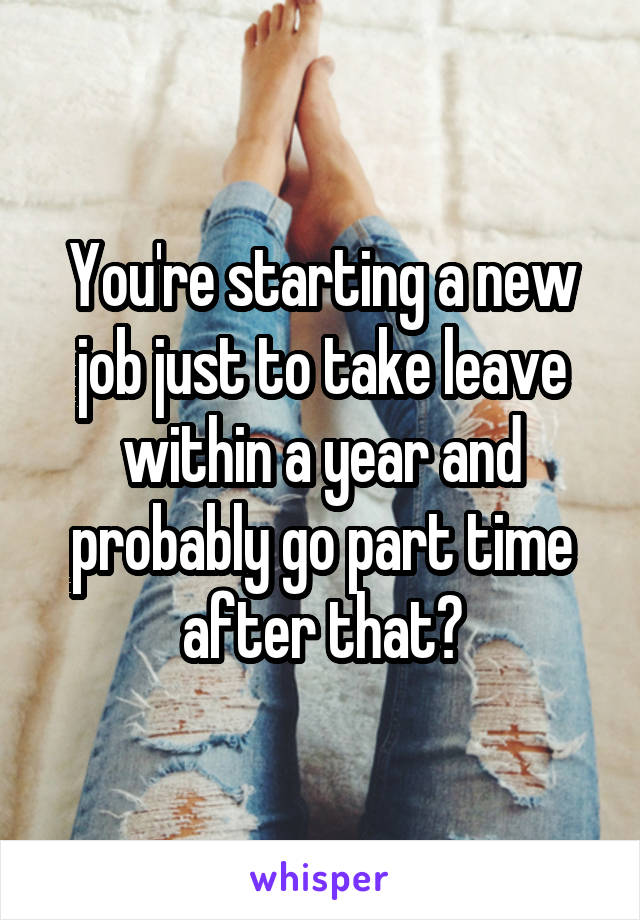 You're starting a new job just to take leave within a year and probably go part time after that?