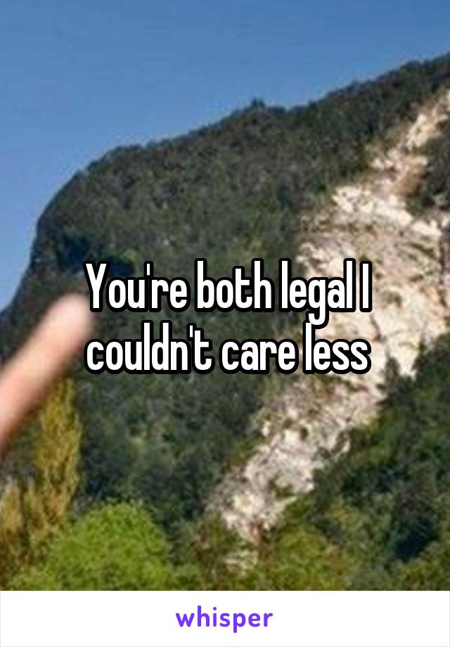 You're both legal I couldn't care less