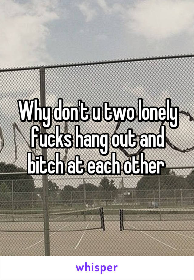 Why don't u two lonely fucks hang out and bitch at each other 