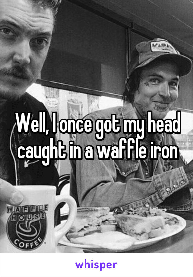 Well, I once got my head caught in a waffle iron