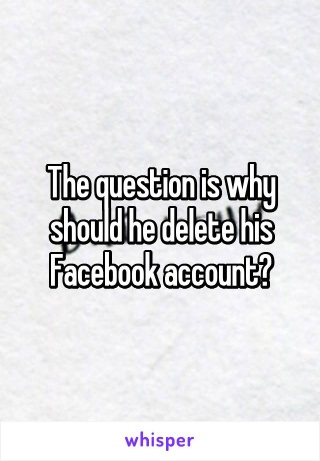The question is why should he delete his Facebook account?