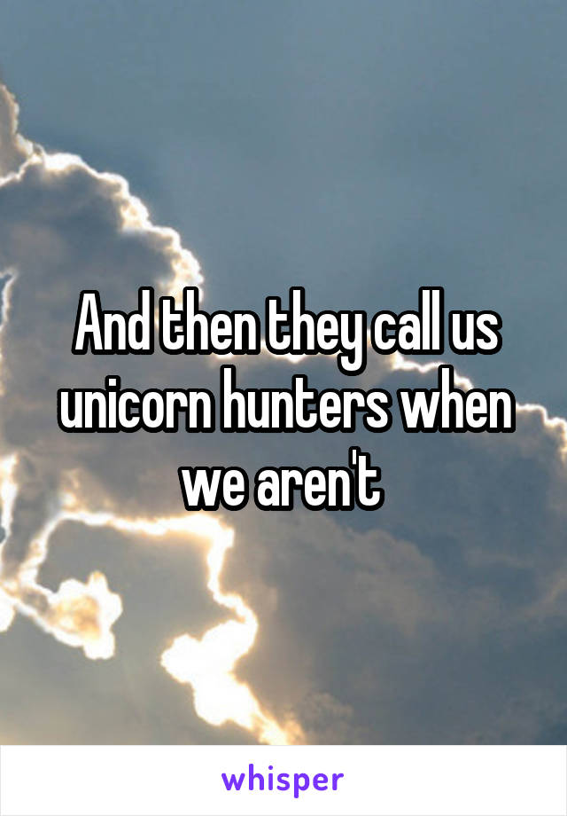 And then they call us unicorn hunters when we aren't 