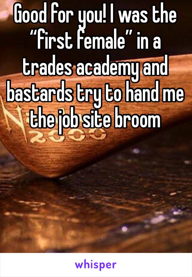 Good for you! I was the “first female” in a trades academy and bastards try to hand me the job site broom