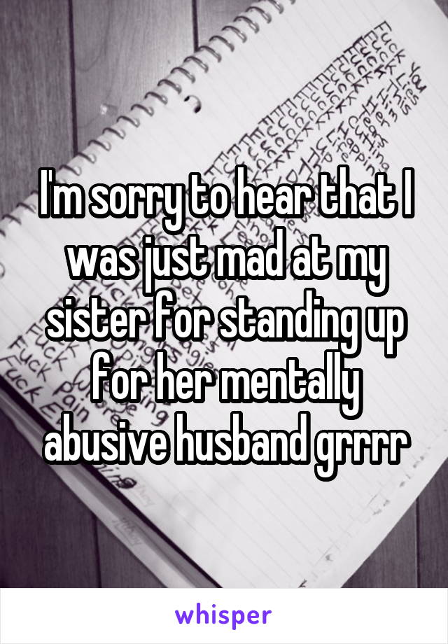 I'm sorry to hear that I was just mad at my sister for standing up for her mentally abusive husband grrrr