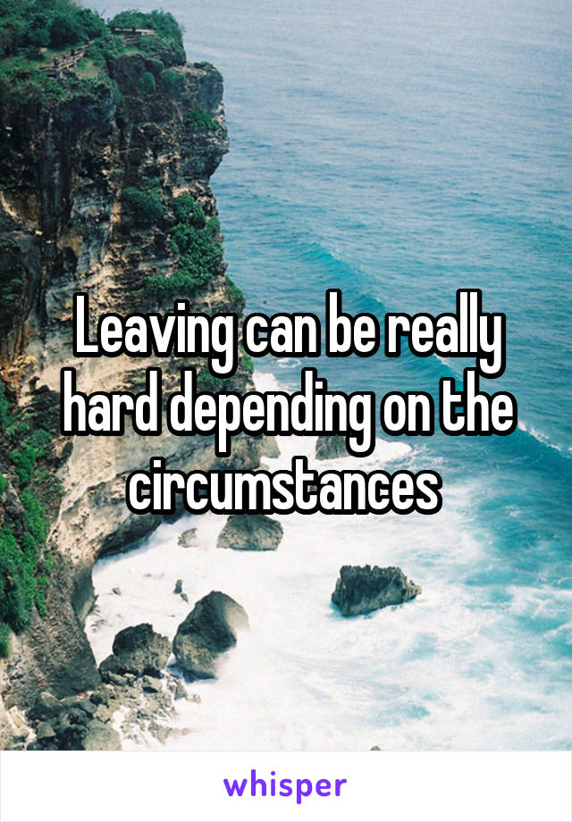 Leaving can be really hard depending on the circumstances 