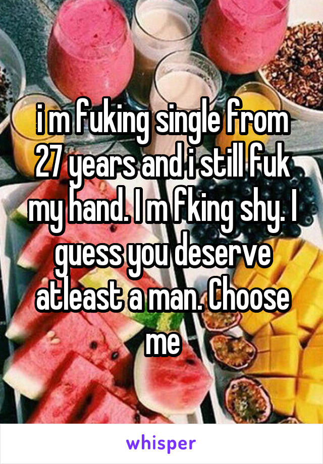 i m fuking single from 27 years and i still fuk my hand. I m fking shy. I guess you deserve atleast a man. Choose me