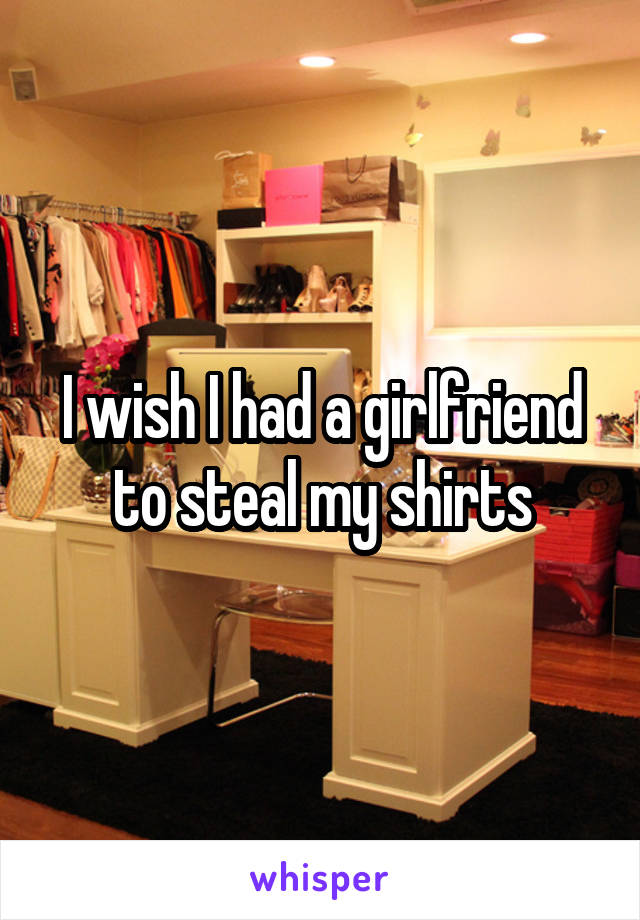 I wish I had a girlfriend to steal my shirts