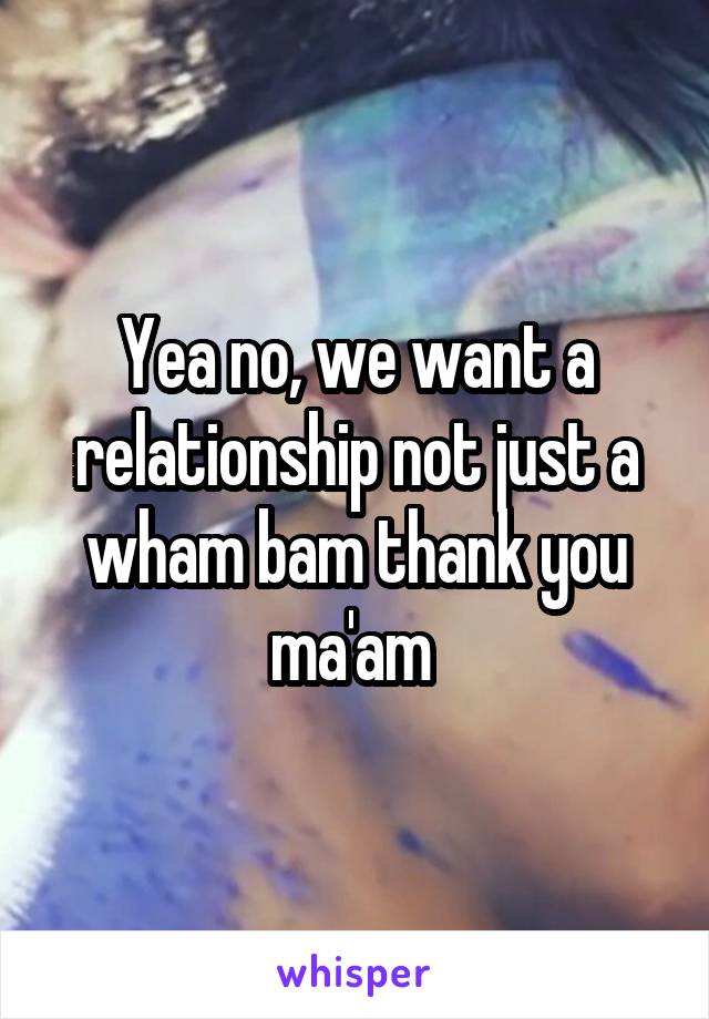 Yea no, we want a relationship not just a wham bam thank you ma'am 