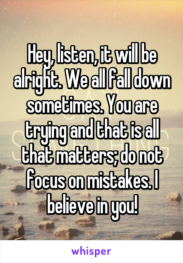 Hey, listen, it will be alright. We all fall down sometimes. You are trying and that is all that matters; do not focus on mistakes. I believe in you!
