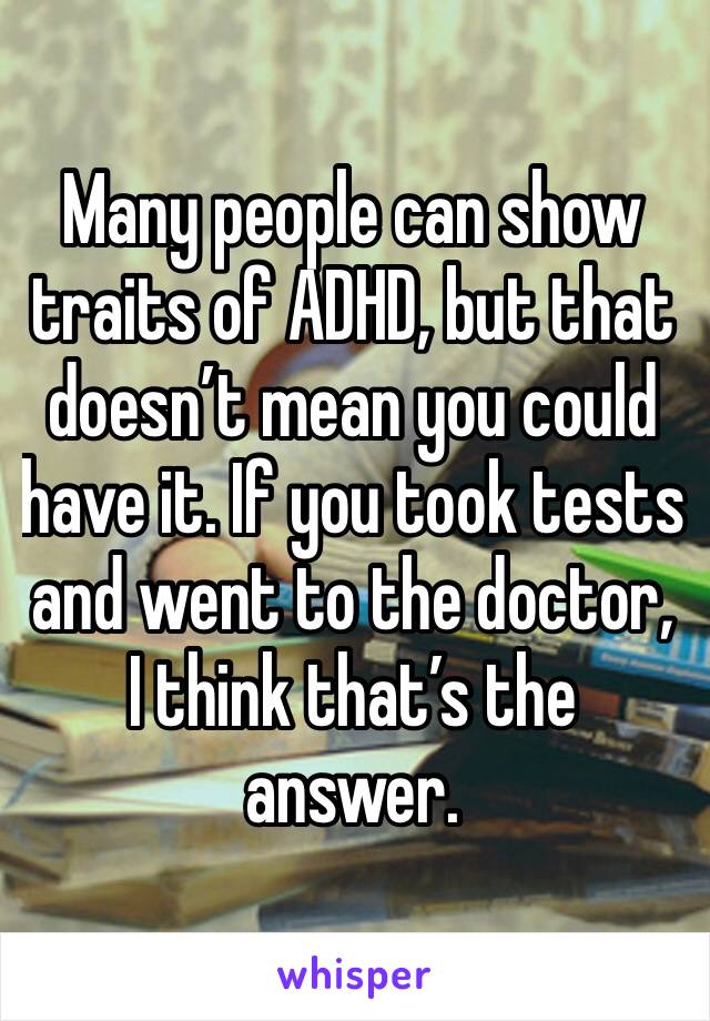 Many people can show traits of ADHD, but that doesn’t mean you could have it. If you took tests and went to the doctor, I think that’s the answer.