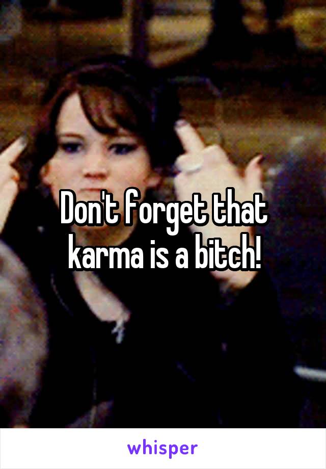 Don't forget that karma is a bitch!